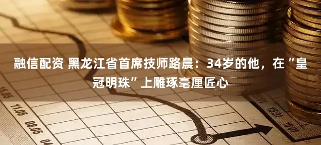 融信配资 黑龙江省首席技师路晨：34岁的他，在“皇冠明珠”上雕琢毫厘匠心