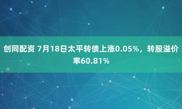创同配资 7月18日太平转债上涨0.05%，转股溢价率60.81%