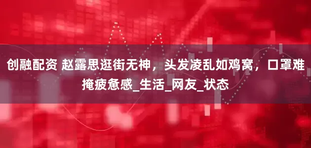 创融配资 赵露思逛街无神，头发凌乱如鸡窝，口罩难掩疲惫感_生活_网友_状态