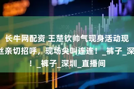 长牛网配资 王楚钦帅气现身活动现场，与粉丝亲切招呼，现场尖叫连连！_裤子_深圳_直播间