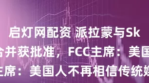 启灯网配资 派拉蒙与Skydance合并获批准，FCC主席：美国人不再相信传统媒体了