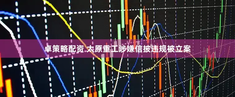 卓策略配资 太原重工涉嫌信披违规被立案