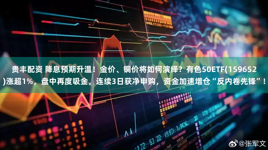 贵丰配资 降息预期升温！金价、铜价将如何演绎？有色50ETF(159652)涨超1%，盘中再度吸金，连续3日获净申购，资金加速增仓“反内卷先锋”！