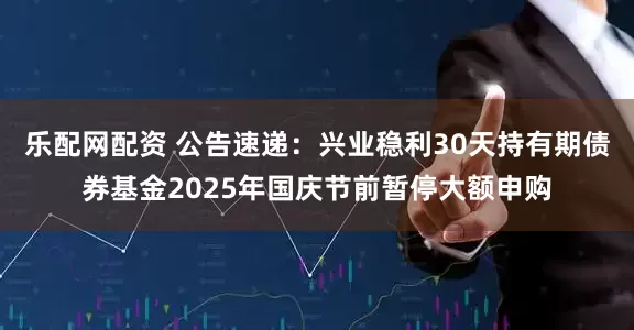 乐配网配资 公告速递：兴业稳利30天持有期债券基金2025年国庆节前暂停大额申购