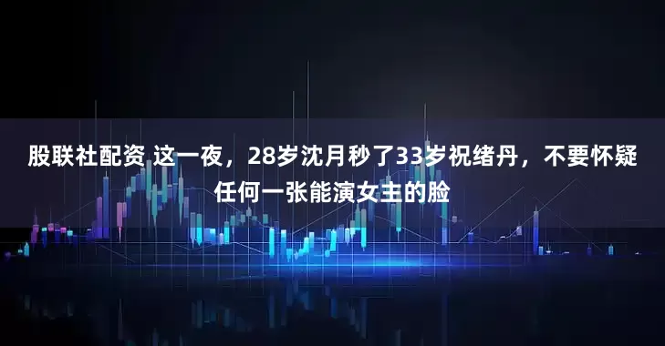 股联社配资 这一夜，28岁沈月秒了33岁祝绪丹，不要怀疑任何一张能演女主的脸