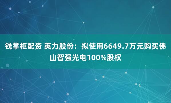 钱掌柜配资 英力股份：拟使用6649.7万元购买佛山智强光电100%股权