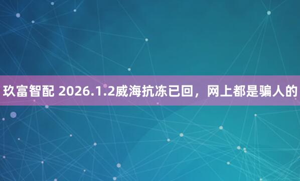 玖富智配 2026.1.2威海抗冻已回，网上都是骗人的
