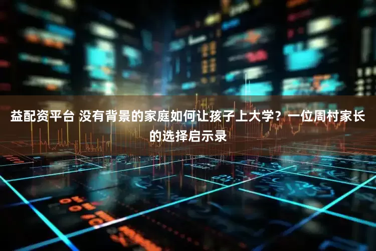 益配资平台 没有背景的家庭如何让孩子上大学？一位周村家长的选择启示录