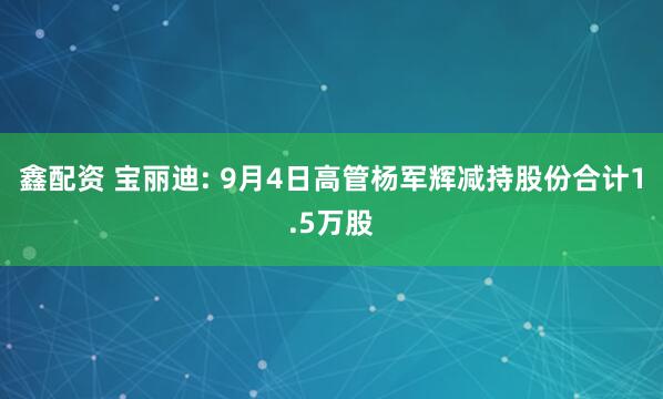 鑫配资 宝丽迪: 9月4日高管杨军辉减持股份合计1.5万股