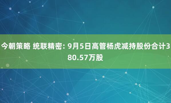 今朝策略 统联精密: 9月5日高管杨虎减持股份合计380.57万股