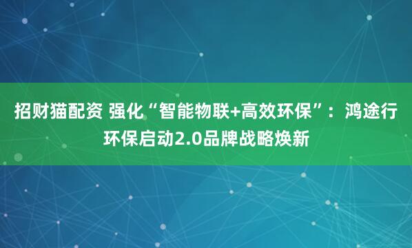 招财猫配资 强化“智能物联+高效环保”：鸿途行环保启动2.0品牌战略焕新