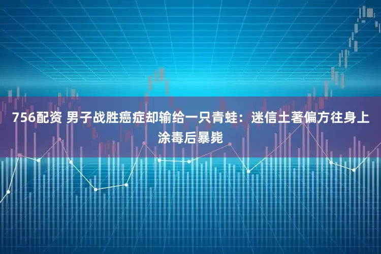 756配资 男子战胜癌症却输给一只青蛙：迷信土著偏方往身上涂毒后暴毙